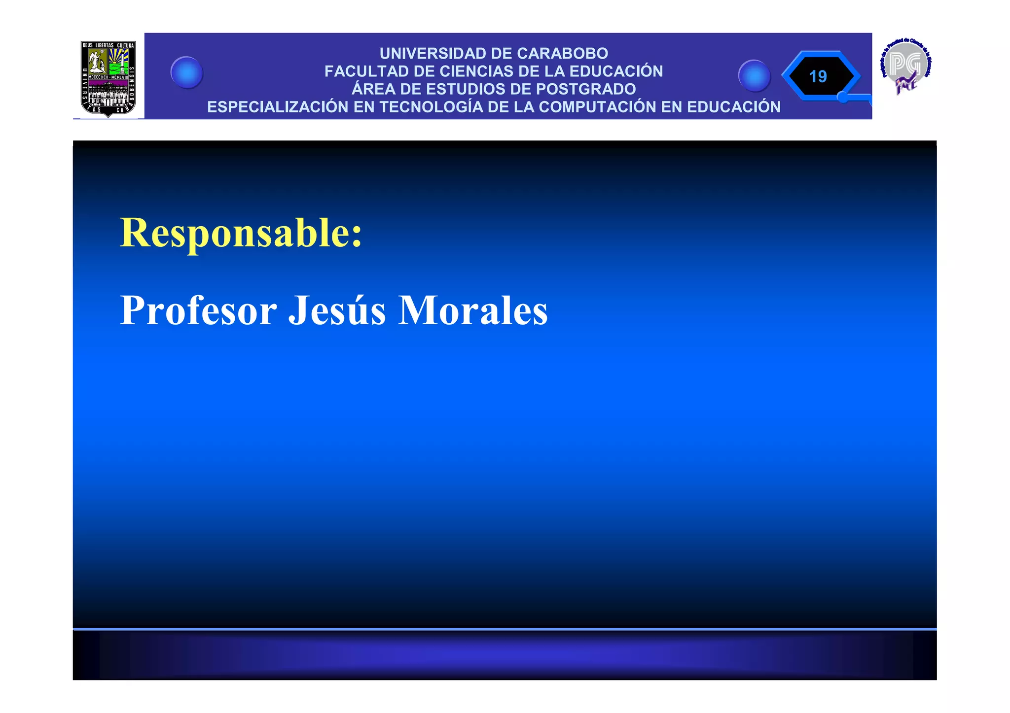 UNIVERSIDAD DE CARABOBO
                 FACULTAD DE CIENCIAS DE LA EDUCACIÓN              19
                    ÁREA DE ESTUDIOS DE POSTGRADO
    ESPECIALIZACIÓN EN TECNOLOGÍA DE LA COMPUTACIÓN EN EDUCACIÓN




Responsable:
Profesor Jesús Morales
 