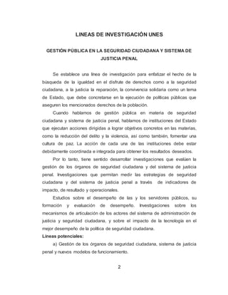 2
LINEAS DE INVESTIGACIÓN UNES
GESTIÓN PÚBLICA EN LA SEGURIDAD CIUDADANA Y SISTEMA DE
JUSTICIA PENAL
Se establece una línea de investigación para enfatizar el hecho de la
búsqueda de la igualdad en el disfrute de derechos como a la seguridad
ciudadana, a la justicia la reparación, la convivencia solidaria como un tema
de Estado, que debe concretarse en la ejecución de políticas públicas que
aseguren los mencionados derechos de la población.
Cuando hablamos de gestión pública en materia de seguridad
ciudadana y sistema de justicia penal, hablamos de instituciones del Estado
que ejecutan acciones dirigidas a lograr objetivos concretos en las materias,
como la reducción del delito y la violencia, así como también, fomentar una
cultura de paz. La acción de cada una de las instituciones debe estar
debidamente coordinada e integrada para obtener los resultados deseados.
Por lo tanto, tiene sentido desarrollar investigaciones que evalúen la
gestión de los órganos de seguridad ciudadana y del sistema de justicia
penal. Investigaciones que permitan medir las estrategias de seguridad
ciudadana y del sistema de justicia penal a través de indicadores de
impacto, de resultado y operacionales.
Estudios sobre el desempeño de las y los servidores públicos, su
formación y evaluación de desempeño. Investigaciones sobre los
mecanismos de articulación de los actores del sistema de administración de
justicia y seguridad ciudadana, y sobre el impacto de la tecnología en el
mejor desempeño de la política de seguridad ciudadana.
Líneas potenciales:
a) Gestión de los órganos de seguridad ciudadana, sistema de justicia
penal y nuevos modelos de funcionamiento.
 