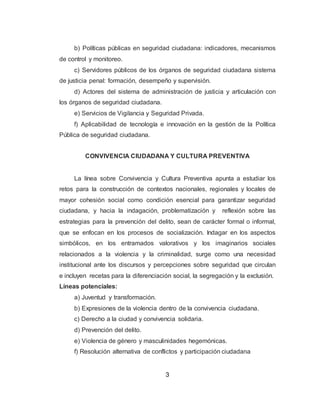 3
b) Políticas públicas en seguridad ciudadana: indicadores, mecanismos
de control y monitoreo.
c) Servidores públicos de los órganos de seguridad ciudadana sistema
de justicia penal: formación, desempeño y supervisión.
d) Actores del sistema de administración de justicia y articulación con
los órganos de seguridad ciudadana.
e) Servicios de Vigilancia y Seguridad Privada.
f) Aplicabilidad de tecnología e innovación en la gestión de la Política
Pública de seguridad ciudadana.
CONVIVENCIA CIUDADANA Y CULTURA PREVENTIVA
La línea sobre Convivencia y Cultura Preventiva apunta a estudiar los
retos para la construcción de contextos nacionales, regionales y locales de
mayor cohesión social como condición esencial para garantizar seguridad
ciudadana, y hacia la indagación, problematización y reflexión sobre las
estrategias para la prevención del delito, sean de carácter formal o informal,
que se enfocan en los procesos de socialización. Indagar en los aspectos
simbólicos, en los entramados valorativos y los imaginarios sociales
relacionados a la violencia y la criminalidad, surge como una necesidad
institucional ante los discursos y percepciones sobre seguridad que circulan
e incluyen recetas para la diferenciación social, la segregación y la exclusión.
Líneas potenciales:
a) Juventud y transformación.
b) Expresiones de la violencia dentro de la convivencia ciudadana.
c) Derecho a la ciudad y convivencia solidaria.
d) Prevención del delito.
e) Violencia de género y masculinidades hegemónicas.
f) Resolución alternativa de conflictos y participación ciudadana
 