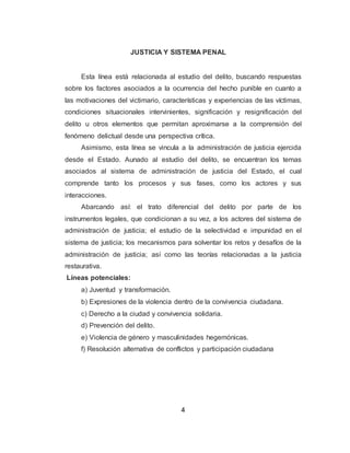 4
JUSTICIA Y SISTEMA PENALPE
JUNA
Esta línea está relacionada al estudio del delito, buscando respuestas
sobre los factores asociados a la ocurrencia del hecho punible en cuanto a
las motivaciones del victimario, características y experiencias de las víctimas,
condiciones situacionales intervinientes, significación y resignificación del
delito u otros elementos que permitan aproximarse a la comprensión del
fenómeno delictual desde una perspectiva crítica.
Asimismo, esta línea se vincula a la administración de justicia ejercida
desde el Estado. Aunado al estudio del delito, se encuentran los temas
asociados al sistema de administración de justicia del Estado, el cual
comprende tanto los procesos y sus fases, como los actores y sus
interacciones.
Abarcando así: el trato diferencial del delito por parte de los
instrumentos legales, que condicionan a su vez, a los actores del sistema de
administración de justicia; el estudio de la selectividad e impunidad en el
sistema de justicia; los mecanismos para solventar los retos y desafíos de la
administración de justicia; así como las teorías relacionadas a la justicia
restaurativa.
Líneas potenciales:
a) Juventud y transformación.
b) Expresiones de la violencia dentro de la convivencia ciudadana.
c) Derecho a la ciudad y convivencia solidaria.
d) Prevención del delito.
e) Violencia de género y masculinidades hegemónicas.
f) Resolución alternativa de conflictos y participación ciudadana
 