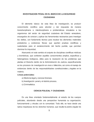 5
INVESTIGACION PENAL EN EL MARCO DE LA SEGURIDAD
CIUDADANA
El elemento básico de esta línea de investigación, es producir
conocimiento científico para abordar y dar respuesta de manera
transdisciplinaria e interdisciplinaria a problemáticas vinculados a los
organismos del sector de seguridad ciudadana del Estado venezolano,
encargados de conocer y aplicar las herramientas necesarias para investigar
los delitos, con fundamento técnico para recabar los elementos materiales
probatorios y evidencias físicas que aporten pruebas científicas y
sustentadas para el esclarecimiento del hecho punible, que permitan
disminuir la impunidad.
Abarcando en este sentido el conjunto de disciplinas científicas médicas
y biomédicas, que contienen aquellos conocimientos amplios, específicos y
heterogéneos biológicos, útiles para la resolución de los problemas que
plantea el Derecho dentro de la Administración de Justicia, específicamente
en los procesos de investigación en vivos o fallecidos, así como el manejo de
evidencias dentro de las responsabilidades constitucionales y legales en la
materia.
Líneas potenciales:
a) Medicina legal y ciencias forenses.
b) Investigación penal y el debido proceso.
c) Criminalística.
CIENCIA POLICIAL Y CIUDADANIA
Es una línea orientada fundamentalmente al estudio de los cuerpos
policiales, abordando desde una perspectiva humanista su organización,
funcionamiento y vínculos con la comunidad. Todo ello, se hace desde una
óptica respetuosa de los derechos humanos, que resulta la piedra angular de
 