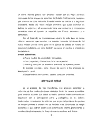 6
un nuevo modelo policial que pretende acabar con las viejas prácticas
represivas de los órganos de seguridad del Estado, históricamente marcados
por prácticas de corte militarista. En este sentido, se concibe a la seguridad
ciudadana, desde una visión integral preventiva que busca disminuir los
índices de violencia y el acercamiento para una convivencia y cooperación
armoniosa entre el aparato de seguridad del Estado venezolano y la
comunidad.
Con el desarrollo de investigaciones dentro de esta línea, se desea
obtener elementos que permitan una revisión constante del desarrollo del
nuevo modelo policial como parte de la política de Estado en materia de
seguridad ciudadana, así como también su puesta en práctica e impacto en
la ciudadanía.
Líneas potenciales:
a) Nuevo modelo de proximidad y comunidad.
b) Uso progresivo y diferenciado de la fuerza policial.
c) Policía y protocolos de asistencia a víctimas de violencia y delito.
d) Cuerpos policiales como órgano de apoyo a los procesos de
Investigación penal.
e) Seguridad vial: instituciones, peatón, conductor y vialidad.
GESTION DE RIESGO
Es un proceso de vital importancia, que pretende garantizar la
reducción de los niveles de riesgo existentes dentro de rangos aceptables,
para fomentar acciones que desde su diseño permitan niveles adecuados de
seguridad, con la participación activa y protagónica de los actores
involucrados, considerando las visiones que tengan del problema. La gestión
de riesgos permite el análisis de los factores y las condiciones de riesgo
existentes o que podrían existir en un determinado entorno, promoviendo la
construcción de escenarios de riesgo de manera continua y dinámica.
 