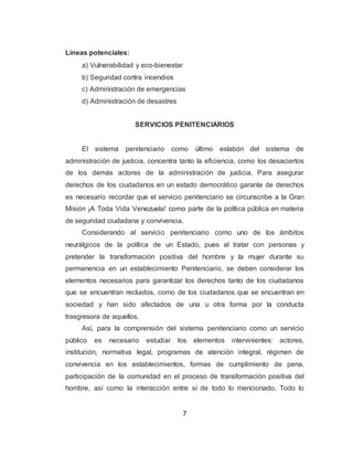 7
Líneas potenciales:
a) Vulnerabilidad y eco-bienestar
b) Seguridad contra incendios
c) Administración de emergencias
d) Administración de desastres
SERVICIOS PENITENCIARIOS
El sistema penitenciario como último eslabón del sistema de
administración de justicia, concentra tanto la eficiencia, como los desaciertos
de los demás actores de la administración de justicia. Para asegurar
derechos de los ciudadanos en un estado democrático garante de derechos
es necesario recordar que el servicio penitenciario se circunscribe a la Gran
Misión ¡A Toda Vida Venezuela! como parte de la política pública en materia
de seguridad ciudadana y convivencia.
Considerando al servicio penitenciario como uno de los ámbitos
neurálgicos de la política de un Estado, pues al tratar con personas y
pretender la transformación positiva del hombre y la mujer durante su
permanencia en un establecimiento Penitenciario, se deben considerar los
elementos necesarios para garantizar los derechos tanto de los ciudadanos
que se encuentran recluidos, como de los ciudadanos que se encuentran en
sociedad y han sido afectados de una u otra forma por la conducta
trasgresora de aquellos.
Así, para la comprensión del sistema penitenciario como un servicio
público es necesario estudiar los elementos intervinientes: actores,
institución, normativa legal, programas de atención integral, régimen de
convivencia en los establecimientos, formas de cumplimiento de pena,
participación de la comunidad en el proceso de transformación positiva del
hombre, así como la interacción entre sí de todo lo mencionado. Todo lo
 
