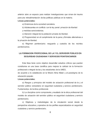 8
anterior abre un espacio para realizar investigaciones que sirvan de insumo
para una retroalimentación de las políticas públicas en la materia.
Líneas potenciales:
a) Dinámicas de la sociedad carcelaria.
b) Adolescentes en conflicto con la ley penal: privación de libertad
y medidas sancionatorias.
c) Atención integral de la población privada de libertad.
d) Progresividad en el cumplimiento de la pena y fórmulas alternativas a
la privación de libertad.
e) Régimen penitenciario: resguardo y custodia de los recintos
penitenciarios.
LA FORMACION PROFECIONAL DE LA Y EL SERVIDOR PÚBLICO EN
SEGURIDAD CIUDADANA Y SERVICIOS PENITENCIARIOS
Esta línea tiene como objetivo desarrollar estudios críticos que puedan
constituirse en una base científica para mejorar la calidad de la formación
profesional e integral de las y los estudiantes de la UNES,
de acuerdo a lo establecido en la Misión Alma Mater y al paradigma de la
educación popular.
Líneas potenciales:
a) Rasgos y principios del modelo de actuación profesional de la y el
servidor público venezolano en seguridad ciudadana y servicio penitenciario.
Fundamentos de la ética profesional.
b) La disciplina como componente y resultado de la ética profesional del
modelo de actuación del servidor público en seguridad ciudadana y servicio
penitenciario.
c) Objetivos y metodologías de la vinculación social desde la
perspectiva educativa y operativa de los perfiles especializados en seguridad
ciudadana y servicio penitenciario.
 