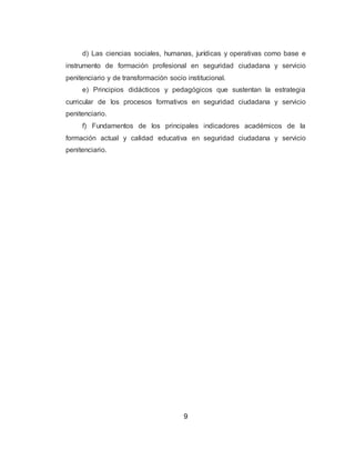 9
d) Las ciencias sociales, humanas, jurídicas y operativas como base e
instrumento de formación profesional en seguridad ciudadana y servicio
penitenciario y de transformación socio institucional.
e) Principios didácticos y pedagógicos que sustentan la estrategia
curricular de los procesos formativos en seguridad ciudadana y servicio
penitenciario.
f) Fundamentos de los principales indicadores académicos de la
formación actual y calidad educativa en seguridad ciudadana y servicio
penitenciario.
 