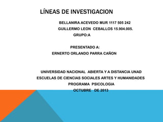LÍNEAS DE INVESTIGACION
BELLANIRA ACEVEDO MUR 1117 505 242
GUILLERMO LEON CEBALLOS 15.904.005.
GRUPO:A
PRESENTADO A:
ERNERTO ORLANDO PARRA CAÑON

UNIVERSIDAD NACIONAL ABIERTA Y A DISTANCIA UNAD
ESCUELAS DE CIENCIAS SOCIALES ARTES Y HUMANIDADES
PROGRAMA PSICOLOGIA
OCTUBRE DE 2013

 
