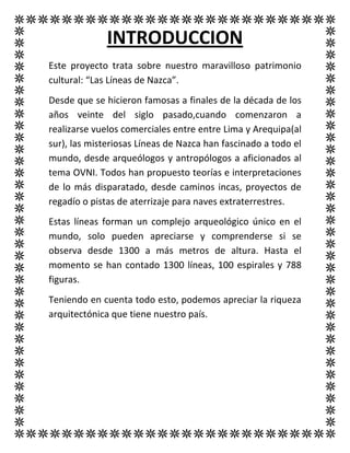 INTRODUCCION
Este proyecto trata sobre nuestro maravilloso patrimonio
cultural: “Las Líneas de Nazca”.
Desde que se hicieron famosas a finales de la década de los
años veinte del siglo pasado,cuando comenzaron a
realizarse vuelos comerciales entre entre Lima y Arequipa(al
sur), las misteriosas Líneas de Nazca han fascinado a todo el
mundo, desde arqueólogos y antropólogos a aficionados al
tema OVNI. Todos han propuesto teorías e interpretaciones
de lo más disparatado, desde caminos incas, proyectos de
regadío o pistas de aterrizaje para naves extraterrestres.
Estas líneas forman un complejo arqueológico único en el
mundo, solo pueden apreciarse y comprenderse si se
observa desde 1300 a más metros de altura. Hasta el
momento se han contado 1300 líneas, 100 espirales y 788
figuras.
Teniendo en cuenta todo esto, podemos apreciar la riqueza
arquitectónica que tiene nuestro país.
 