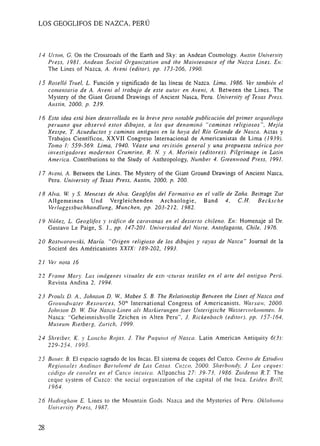 LOS GEOGLlFOS DE NAZCA, PERÚ
14 Urton, G. On the Crossroads of the Earth and Sky: an Andean Cosmology. Austin Ulliversit)'
Press, 1981. Alldean Social Organization and the Maintenance of the Nazca Lines. En:
The Lines of Nazca, A. Aveni (editor), pp. 173-206, 1990.
15 Roselló Truel, L. Función y significado de las líneas de Nazca. Lima, 1986. Ver también el
comentario de A. Aveni al trabajo de este autor en Aveni, A. Between the Lines . The
Mystery of the Giant Ground Drawings of Ancient Nasca, Peru. University of Texas Press,
Austin, 2000, p. 239.
16 Esta idea está bien desarrollada en la breve pero notable publicación del primer arqueólogo
peruano que observó estos dibujos, a los que denominó "caminos religiosos ", Mejía
Xesspe, T. Acueductos y caminos antiguos en la hoya del Río Grande de Nasca. Actas y
Trabajos Científicos, XXVII Congreso Internacional de Americanistas de Lima (/939).
Tomo 1: 559-569. Lima, 1940. Véase una revisióll general y una propuesta teórica por
investigadores modernos Crumrine, R. N. Y A. Morinis (editores). Pilgrimage in Latin
America. Contributions to the Study of Anthropology, Number 4. Greenwood Press, 1991.
17 Aveni, A. Between the Lines. Tbe Mystery of the Giant Ground Drawings of Ancient Nasca,
Peru. Universit)' of Texas Press, Austin, 2000, p. 200.
18 Alva, W y S. Meneses de Alva. Geoglifos del Formativo en el valle de Zaña. Beitrage Zur
Allgemeinen Und Vergleichenden Archaologie, Band 4, C.H. Becksche
Verlaggssbuchhandlung, Munchen, pp. 203-212, 1982.
19 NÚllez, L. GeoglitiJs )' tráfico de caravanas en el desierto chileno. En: Homenaje al Dr.
Gustavo Le Paige, S. J., pp. 147-201. Universidad del Norte, Antofagasta, Chile, 1976.
20 RostlVoroVski, María. "Origen religioso de los dibujos y rayas de Nasca " Journal de la
Societé des Américanistes XX/X: 189-202, 1993.
21 Ver nota 16
22 Frame Mary. Las imágenes visuales de eSII ·'cturas textiles en el arte del antiguo Perú.
Revista Andina 2, 1994.
23 Proulx D. A., 10hnson D. W, Mabee S. B. The Relationship Berween the Lines of Nasca and
GrollndlVater Resources, 50'· lnternational Congress of Americanists, Warsaw, 2000.
101111son D. W Die Nasca-Lil1en als Markierullgen .fiter Un.terigische Wassermrkul1ll'llen. In
Nasca: "Geheimnishvolle Zeichen in Alten Peru", 1. Rickel1ba cil (editor), pp. 157-164.
Museul1l Rietberg, Z I/rich, 1999.
24 Shreibel; K. )' Lancho Rojas, 1. Tile Puquios of Nascc/. Latin American Antiquity 6(3):
229-254, 1995.
25 Ballel; B. El espacio sagrado de los Incas. El sistema de ceques del Cuzco. Centro de ESllldios
Regionales Andinos Barrolomé de Las Casas. Cuzco, 2000. Silerbondy, 1. Lus ceques:
código de canales eH el Cusco incaico. Allpanchis 27: 39-73. 1986. Zuidema R. T The
ceque system of Cuzco: the social organization of the capital of the Inca. Leiden Brill,
1964.
26 Hadinghalll E. Lines to the Mountain Gods. Nazca and the Mysteries of Peru. OklaholJl(¡
University Press, 1987.
 