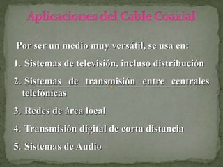 Por ser un medio muy versátil, se usa en:
1. Sistemas de televisión, incluso distribución
2. Sistemas de transmisión entre centrales
telefónicas
3. Redes de área local
4. Transmisión digital de corta distancia
5. Sistemas de Audio
 