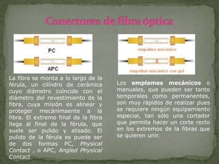 La fibra se monta a lo largo de la
férula, un cilíndro de cerámica
cuyo diámetro coíncide con el
diámetro del revestimiento de la
fibra, cuya misión es alinear y
proteger mecánimaente a la
fibra. El extremo final de la fibra
llega al final de la férula, que
suele ser pulido y alisado. El
pulido de la férula es puede ser
de dos formas PC, Physical
Contact , o APC, Angled Physical
Contact
Los emplames mecánicos o
manuales, que pueden ser tanto
temporales como permanentes,
son muy rápidos de realizar pues
se requiere ningún equipamiento
especial, tan sólo una cortador
que permita hacer un corte recto
en los extremos de la fibras que
se quieren unir.
 