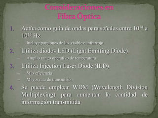1. Actúa como guía de ondas para señales entre 1014 a
1015 Hz
– Incluye porciones de luz visible e infrarrojo
2. Utiliza diodos LED (Light Emitting Diode)
– Amplio rango operativo de temperatura
3. Utiliza Injection Laser Diode (ILD)
– Más eficiencia
– Mayor rata de transmisión
4. Se puede emplear WDM (Wavelength Division
Multiplexing) para aumentar la cantidad de
información transmitida
 