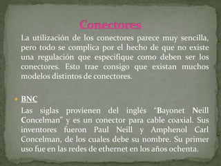La utilización de los conectores parece muy sencilla,
pero todo se complica por el hecho de que no existe
una regulación que especifique como deben ser los
conectores. Esto trae consigo que existan muchos
modelos distintos de conectores.
 BNC
Las siglas provienen del inglés “Bayonet Neill
Concelman” y es un conector para cable coaxial. Sus
inventores fueron Paul Neill y Amphenol Carl
Concelman, de los cuales debe su nombre. Su primer
uso fue en las redes de ethernet en los años ochenta.
 