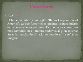  RCA
Debe su nombre a las siglas “Radio Corporation of
America”, ya que fueron ellos quienes lo introdujeros
en la década de los cuarenta. Es uno de los conectores
más comunes en el ámbito audiovisual y en muchas
áreas ha sustituido al Jack, sobretodo en la señal de
imagen.
 