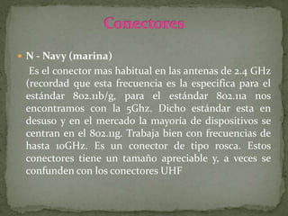  N - Navy (marina)
Es el conector mas habitual en las antenas de 2.4 GHz
(recordad que esta frecuencia es la especifica para el
estándar 802.11b/g, para el estándar 802.11a nos
encontramos con la 5Ghz. Dicho estándar esta en
desuso y en el mercado la mayoría de dispositivos se
centran en el 802.11g. Trabaja bien con frecuencias de
hasta 10GHz. Es un conector de tipo rosca. Estos
conectores tiene un tamaño apreciable y, a veces se
confunden con los conectores UHF
 