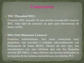  TNC (Threaded BNC)
Conector BNC roscado. Es una versión roscada del conector
BNC. Este tipo de conector es apto para frecuencias de
hasta 12GHz.
 SMA (Sub-Miniature Connect)
Conector subminiatura. Son unos conectores muy
pequeños, van roscados y trabajan adecuadamente con
frecuencias de hasta 18GHz. Dentro de este tipo, nos
encontramos con una subclase que son los llamados
reverse (RP-SMA), y estos últimos son las mas utilizados en
la mayoría de las tarjetas inalámbricas con interfaz PCI.
 
