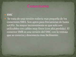  SMC
 Se trata de una versión todavía mas pequeña de los
conectores SMA. Son aptos para frecuencias de hasta
10GHz. Su mayor inconveniente es que solo son
utilizables con cables muy finos (con alta perdida). El
conector SMB es una versión del SMC con la ventaja
que se conecta y desconecta mas fácilmente.
 