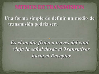 Una forma simple de definir un medio de
transmisión podría ser:
Es el medio físico a través del cual
viaja la señal desde el Transmisor
hasta el Receptor
 