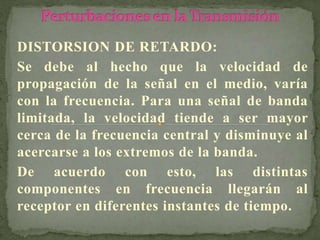 DISTORSION DE RETARDO:
Se debe al hecho que la velocidad de
propagación de la señal en el medio, varía
con la frecuencia. Para una señal de banda
limitada, la velocidad tiende a ser mayor
cerca de la frecuencia central y disminuye al
acercarse a los extremos de la banda.
De acuerdo con esto, las distintas
componentes en frecuencia llegarán al
receptor en diferentes instantes de tiempo.
 