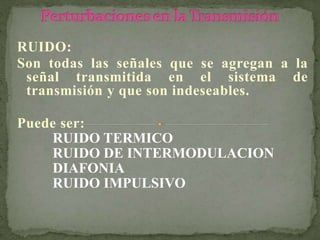 RUIDO:
Son todas las señales que se agregan a la
señal transmitida en el sistema de
transmisión y que son indeseables.
Puede ser:
RUIDO TERMICO
RUIDO DE INTERMODULACION
DIAFONIA
RUIDO IMPULSIVO
 