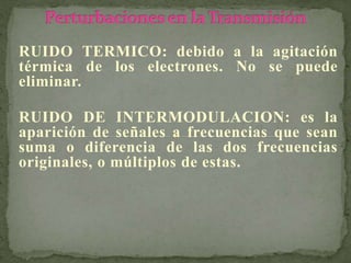RUIDO TERMICO: debido a la agitación
térmica de los electrones. No se puede
eliminar.
RUIDO DE INTERMODULACION: es la
aparición de señales a frecuencias que sean
suma o diferencia de las dos frecuencias
originales, o múltiplos de estas.
 