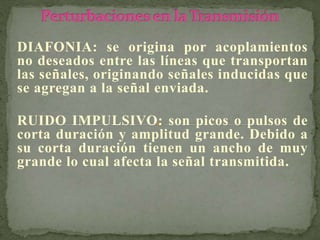 DIAFONIA: se origina por acoplamientos
no deseados entre las líneas que transportan
las señales, originando señales inducidas que
se agregan a la señal enviada.
RUIDO IMPULSIVO: son picos o pulsos de
corta duración y amplitud grande. Debido a
su corta duración tienen un ancho de muy
grande lo cual afecta la señal transmitida.
 