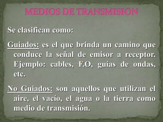 Se clasifican como:
Guiados: es el que brinda un camino que
conduce la señal de emisor a receptor.
Ejemplo: cables, F.O, guías de ondas,
etc.
No Guiados: son aquellos que utilizan el
aire, el vacío, el agua o la tierra como
medio de transmisión.
 
