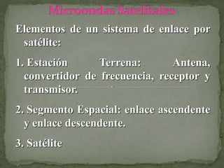 Elementos de un sistema de enlace por
satélite:
1. Estación Terrena: Antena,
convertidor de frecuencia, receptor y
transmisor.
2. Segmento Espacial: enlace ascendente
y enlace descendente.
3. Satélite
 