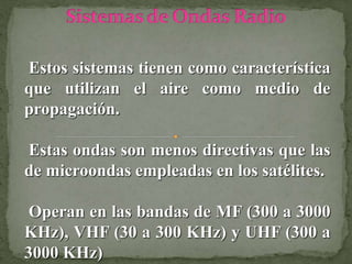 Estos sistemas tienen como característica
que utilizan el aire como medio de
propagación.
Estas ondas son menos directivas que las
de microondas empleadas en los satélites.
Operan en las bandas de MF (300 a 3000
KHz), VHF (30 a 300 KHz) y UHF (300 a
3000 KHz)
 