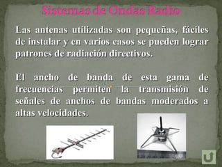 Las antenas utilizadas son pequeñas, fáciles
de instalar y en varios casos se pueden lograr
patrones de radiación directivos.
El ancho de banda de esta gama de
frecuencias permiten la transmisión de
señales de anchos de bandas moderados a
altas velocidades.
 