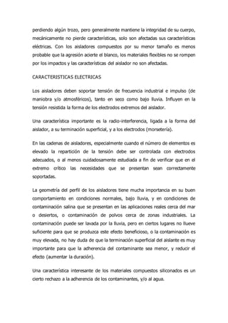 perdiendo algún trozo, pero generalmente mantiene la integridad de su cuerpo,
mecánicamente no pierde características, solo son afectadas sus características
eléctricas. Con los aisladores compuestos por su menor tamaño es menos
probable que la agresión acierte el blanco, los materiales flexibles no se rompen
por los impactos y las características del aislador no son afectadas.
CARACTERISTICAS ELECTRICAS
Los aisladores deben soportar tensión de frecuencia industrial e impulso (de
maniobra y/o atmosféricos), tanto en seco como bajo lluvia. Influyen en la
tensión resistida la forma de los electrodos extremos del aislador.
Una característica importante es la radio-interferencia, ligada a la forma del
aislador, a su terminación superficial, y a los electrodos (morsetería).
En las cadenas de aisladores, especialmente cuando el número de elementos es
elevado la repartición de la tensión debe ser controlada con electrodos
adecuados, o al menos cuidadosamente estudiada a fin de verificar que en el
extremo crítico las necesidades que se presentan sean correctamente
soportadas.
La geometría del perfil de los aisladores tiene mucha importancia en su buen
comportamiento en condiciones normales, bajo lluvia, y en condiciones de
contaminación salina que se presentan en las aplicaciones reales cerca del mar
o desiertos, o contaminación de polvos cerca de zonas industriales. La
contaminación puede ser lavada por la lluvia, pero en ciertos lugares no llueve
suficiente para que se produzca este efecto beneficioso, o la contaminación es
muy elevada, no hay duda de que la terminación superficial del aislante es muy
importante para que la adherencia del contaminante sea menor, y reducir el
efecto (aumentar la duración).
Una característica interesante de los materiales compuestos siliconados es un
cierto rechazo a la adherencia de los contaminantes, y/o al agua.
 