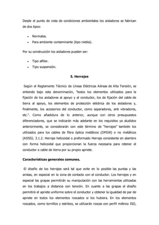 Desde el punto de vista de condiciones ambientales los aisladores se fabrican
de dos tipos:
 Normales.
 Para ambiente contaminante (tipo niebla).
Por su construcción los aisladores pueden ser:
 Tipo alfiler.
 Tipo suspensión.
5. Herrajes
Según el Reglamento Técnico de Líneas Eléctricas Aéreas de Alta Tensión, se
entiende bajo esta denominación, "todos los elementos utilizados para la
fijación de los aisladores al apoyo y al conductor, los de fijación del cable de
tierra al apoyo, los elementos de protección eléctrica de los aisladores y,
finalmente, los accesorios del conductor, como separadores, anti vibradores,
etc.". Como añadidura de lo anterior, aunque con otros presupuestos
diferenciadores, que se indicarán más adelante en los requisitos ya aludidos
anteriormente, se considerarán con este término de “herrajes” también los
utilizados para los cables de fibra óptica metálicos (OPGW) o no metálicos
(ADSS). 3.1.2. Herraje helicoidal o preformado Herraje consistente en alambre
con forma helicoidal que proporcionan la fuerza necesaria para retener el
conductor o cable de tierra por su propio apriete.
Características generales comunes.
El diseño de los herrajes será tal que evite en lo posible las puntas y las
aristas, en especial en la zona de contacto con el conductor. Los herrajes y en
especial las grapas permitirán su manipulación con las herramientas utilizadas
en los trabajos a distancia con tensión. En cuanto a las grapas el diseño
permitirá el apriete uniforme sobre el conductor y obtener la igualdad de par de
apriete en todos los elementos roscados si los hubiera. En los elementos
roscados, como tornillos y estribos, se utilizarán roscas con perfil métrico ISO,
 