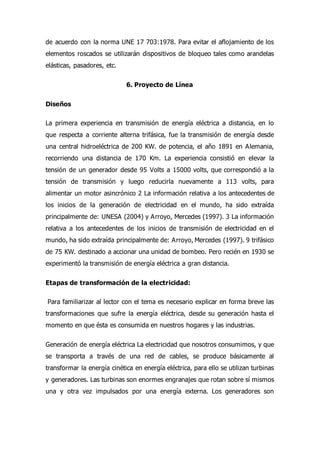de acuerdo con la norma UNE 17 703:1978. Para evitar el aflojamiento de los
elementos roscados se utilizarán dispositivos de bloqueo tales como arandelas
elásticas, pasadores, etc.
6. Proyecto de Línea
Diseños
La primera experiencia en transmisión de energía eléctrica a distancia, en lo
que respecta a corriente alterna trifásica, fue la transmisión de energía desde
una central hidroeléctrica de 200 KW. de potencia, el año 1891 en Alemania,
recorriendo una distancia de 170 Km. La experiencia consistió en elevar la
tensión de un generador desde 95 Volts a 15000 volts, que correspondió a la
tensión de transmisión y luego reducirla nuevamente a 113 volts, para
alimentar un motor asincrónico 2 La información relativa a los antecedentes de
los inicios de la generación de electricidad en el mundo, ha sido extraída
principalmente de: UNESA (2004) y Arroyo, Mercedes (1997). 3 La información
relativa a los antecedentes de los inicios de transmisión de electricidad en el
mundo, ha sido extraída principalmente de: Arroyo, Mercedes (1997). 9 trifásico
de 75 KW. destinado a accionar una unidad de bombeo. Pero recién en 1930 se
experimentó la transmisión de energía eléctrica a gran distancia.
Etapas de transformación de la electricidad:
Para familiarizar al lector con el tema es necesario explicar en forma breve las
transformaciones que sufre la energía eléctrica, desde su generación hasta el
momento en que ésta es consumida en nuestros hogares y las industrias.
Generación de energía eléctrica La electricidad que nosotros consumimos, y que
se transporta a través de una red de cables, se produce básicamente al
transformar la energía cinética en energía eléctrica, para ello se utilizan turbinas
y generadores. Las turbinas son enormes engranajes que rotan sobre sí mismos
una y otra vez impulsados por una energía externa. Los generadores son
 