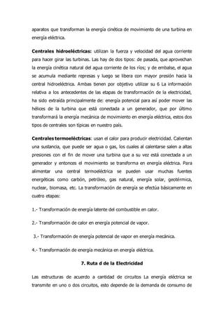 aparatos que transforman la energía cinética de movimiento de una turbina en
energía eléctrica.
Centrales hidroeléctricas: utilizan la fuerza y velocidad del agua corriente
para hacer girar las turbinas. Las hay de dos tipos: de pasada, que aprovechan
la energía cinética natural del agua corriente de los ríos; y de embalse, el agua
se acumula mediante represas y luego se libera con mayor presión hacia la
central hidroeléctrica. Ambas tienen por objetivo utilizar su 6 La información
relativa a los antecedentes de las etapas de transformación de la electricidad,
ha sido extraída principalmente de: energía potencial para así poder mover las
hélices de la turbina que está conectada a un generador, que por último
transformará la energía mecánica de movimiento en energía eléctrica, estos dos
tipos de centrales son típicas en nuestro país.
Centrales termoeléctricas: usan el calor para producir electricidad. Calientan
una sustancia, que puede ser agua o gas, los cuales al calentarse salen a altas
presiones con el fin de mover una turbina que a su vez está conectada a un
generador y entonces el movimiento se transforma en energía eléctrica. Para
alimentar una central termoeléctrica se pueden usar muchas fuentes
energéticas como carbón, petróleo, gas natural, energía solar, geotérmica,
nuclear, biomasa, etc. La transformación de energía se efectúa básicamente en
cuatro etapas:
1.- Transformación de energía latente del combustible en calor.
2.- Transformación de calor en energía potencial de vapor.
3.- Transformación de energía potencial de vapor en energía mecánica.
4.- Transformación de energía mecánica en energía eléctrica.
7. Ruta d de la Electricidad
Las estructuras de acuerdo a cantidad de circuitos La energía eléctrica se
transmite en uno o dos circuitos, esto depende de la demanda de consumo de
 