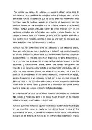 Para realizar un trabajo de replanteo es necesario utilizar varios tipos de
instrumentos, dependiendo de los trabajos a realizar y de la precisión que estos
demanden, variará la tecnología que se utilice, entre los instrumentos más
conocidos para la medición angular se encuentra el taquímetro; para las
medidas lineales los más conocidos son las huinchas métricas y los distanció
metros, aunque parece anticuado hablar de cintas métricas hoy en día
existiendo métodos más sofisticados para realizar medidas lineales, aun se
utilizan y muchas veces con mayores garantías que los aparatos electrónicos
que existen en el mercado, además el costo es una razón de peso para que
sigan vigentes a pesar de los avances tecnológicos.
También los hay combinados como las estaciones o sub-estaciones totales,
éstas van en función de que el teodolito y el distanció metro estén integrados
en un sólo aparato o no, el uso de un tipo de instrumento u otro va a depender
directamente de los recursos económicos disponibles por parte de la empresa y
de la precisión que se desee. Los equipos del tipo electrónico como lo son las
estaciones y sub-estaciones totales, tienen una ventaja comparativa con
respecto a los convencionales, debido a su tratamiento informático, esto se
debe que estos aparatos vienen con software incorporados, con lo que los
datos al ser almacenados en una libreta electrónica, contenida en el equipo,
permite traspasarlos a un ordenador normal, con lo que se evitan errores de
lectura y transcripción de los datos obtenidos, y además nos permite modelar la
información en forma rápida y precisa en el ordenador para poder darnos
cuenta a tiempo de posibles errores los trabajos ejecutados.
En la verificación de cotas de los puntos se utiliza comúnmente los niveles del
tipo clásico o mecánicos, pero si se desea mayor precisión en las lecturas
utilizaremos equipos automáticos o de precisión.
También queremos mencionar algunas variables que pueden alterar los trabajos
en un replanteo, como la escala de los planos bases, errores en los
acotamientos en estos, la calidad de impresión de los planos, características
topográficas del terreno, el mal uso de los instrumentos disponibles y errores
 