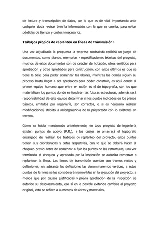 de lectura y transcripción de datos, por lo que es de vital importancia ante
cualquier duda revisar bien la información con la que se cuenta, para evitar
pérdidas de tiempo y costos innecesarios.
Trabajos propios de replanteo en líneas de transmisión:
Una vez adjudicada la propuesta la empresa contratista recibirá un juego de
documentos, como planos, memorias y especificaciones técnicas del proyecto,
muchos de estos documentos son de carácter de licitación, otros emitidos para
aprobación y otros aprobados para construcción, con estos últimos es que se
tiene la base para poder comenzar las labores, mientras los demás siguen su
proceso hasta llegar a ser aprobados para poder construir, es aquí donde el
primer equipo humano que entra en acción es el de topografía, son los que
materializan los puntos donde se fundarán las futuras estructuras, además será
responsabilidad de este equipo determinar si los puntos indicados en los planos
básicos, emitidos por ingeniería, son correctos, o si es necesario realizar
modificaciones, debido a incongruencias de lo proyectado con lo existente en
terreno.
Como se había mencionado anteriormente, en todo proyecto de ingeniería
existen puntos de apoyo (P.R.), a los cuales se amarrará el topógrafo
encargado de realizar los trabajos de replanteo del proyecto, estos puntos
tienen sus coordenadas y cotas respectivas, con lo que se deberá hacer el
chequeo previo antes de comenzar a fijar los puntos de las estructuras, una vez
terminado el chequeo y aprobado por la inspección se autoriza comenzar a
replantear la línea. Las líneas de transmisión cuentan con tramos rectos y
deflexiones, en adelante las deflexiones las denominaremos vértices, a estos
puntos de la línea se les considerará inamovibles en la ejecución del proyecto, a
menos que por causas justificadas y previa aprobación de la inspección se
autorice su desplazamiento, eso sí en lo posible evitando cambios al proyecto
original, esto se refiere a aumentos de obras y materiales.
 
