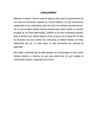 CONCLUSIONES
Mediante el anterior informe pudimos dejar en claro que el funcionamiento de
una línea de transmisión depende de muchos factores, no solo constructivos
(aislamiento de los conductores, tipos de torre) sino también socioeconómicos.
Por lo cual se deben efectuar diversos estudios para poder realizar un correcto
proyecto de una línea determinada. También es de suma importancia estudiar
todo el territorio por donde pasará la línea, ya que si en el transcurso de esta
se encuentra una zona urbana muy concurrida, se deberá adoptar una línea
subterránea por ser en estos casos la más conveniente por razones de
seguridad.
Otro factor importante que se debe destacar es el de proteger la línea contra
factores externos e internos, ya que estos determinan en gran medida el
rendimiento continuo y adecuado de la misma
 