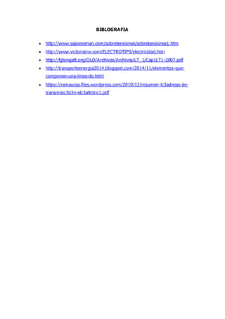 BIBLOGRAFIA
 http://www.sapiensman.com/sobretensiones/sobretensiones1.htm
 http://www.victoriamx.com/ELECTROTIPS/electricidad.htm
 http://fglongatt.org/OLD/Archivos/Archivos/LT_1/Cap1LT1-2007.pdf
 http://transporteenergia2014.blogspot.com/2014/11/elementos-que-
componen-una-linea-de.html
 https://ramaucsa.files.wordpress.com/2010/12/resumen-lc3adneas-de-
transmisic3b3n-elc3a9ctric1.pdf
 