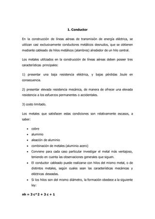 1. Conductor
En la construcción de líneas aéreas de transmisión de energía eléctrica, se
utilizan casi exclusivamente conductores metálicos desnudos, que se obtienen
mediante cableado de hilos metálicos (alambres) alrededor de un hilo central.
Los metales utilizados en la construcción de líneas aéreas deben poseer tres
características principales:
1) presentar una baja resistencia eléctrica, y bajas pérdidas Joule en
consecuencia.
2) presentar elevada resistencia mecánica, de manera de ofrecer una elevada
resistencia a los esfuerzos permanentes o accidentales.
3) costo limitado.
Los metales que satisfacen estas condiciones son relativamente escasos, a
saber:
 cobre
 aluminio
 aleación de aluminio
 combinación de metales (aluminio acero)
 Conviene para cada caso particular investigar el metal más ventajoso,
teniendo en cuenta las observaciones generales que siguen.
 El conductor cableado puede realizarse con hilos del mismo metal, o de
distintos metales, según cuales sean las características mecánicas y
eléctricas deseadas.
 Si los hilos son del mismo diámetro, la formación obedece a la siguiente
ley:
nh = 3 c^2 + 3 c + 1
 