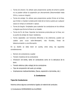  Torres de amarre: Se utilizan para proporcionar puntos de amarre cuando
no se pueden utilizar la suspensión por ahorcamiento (Recomendado hasta
30 Kv y nunca en ángulo)
 Torres de anclaje: Se utilizan para proporcionar puntos firmes en la línea,
que limiten e impidan la destrucción total de la misma cuando por cualquier
causa se rompa un conductor o apoyo.
 Torres de ángulo: Empleados para sustentar los conductores en los vértices
o ángulos que forma la línea en su trazado.
 Torres de fin de línea: Soportan las tensiones producidas por la línea; son
su punto de anclaje de mayor resistencia.
 Torres especiales: con funciones diferentes a las anteriores; pueden ser
usados para cruce sobre ferrocarril, vías fluviales, líneas de
telecomunicación o una bifurcación.
En su diseño se debe tener en cuenta, entre otras, las siguientes
consideraciones:
 Número de conductores a sujetar
 Tensión mecánica de los conductores
 Afectación del viento, tanto en conductores como en la estructura de la
torre
 Tensión eléctrica (alto voltaje) de los conductores
 Tipo de composición del suelo y/o anclaje.
 Implicaciones medioambientales, (fauna, exposición a tormentas, etc.)
3. Conductores
Tipos De Conductores
Haremos ahora algunos comentarios ligados al material del conductor.
1) Conductores HOMOGENEOS de ALUMINIO
 