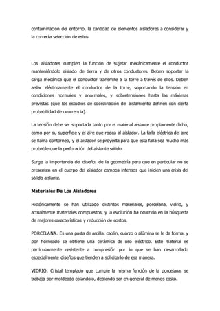 contaminación del entorno, la cantidad de elementos aisladores a considerar y
la correcta selección de estos.
Los aisladores cumplen la función de sujetar mecánicamente el conductor
manteniéndolo aislado de tierra y de otros conductores. Deben soportar la
carga mecánica que el conductor transmite a la torre a través de ellos. Deben
aislar eléctricamente el conductor de la torre, soportando la tensión en
condiciones normales y anormales, y sobretensiones hasta las máximas
previstas (que los estudios de coordinación del aislamiento definen con cierta
probabilidad de ocurrencia).
La tensión debe ser soportada tanto por el material aislante propiamente dicho,
como por su superficie y el aire que rodea al aislador. La falla eléctrica del aire
se llama contorneo, y el aislador se proyecta para que esta falla sea mucho más
probable que la perforación del aislante sólido.
Surge la importancia del diseño, de la geometría para que en particular no se
presenten en el cuerpo del aislador campos intensos que inicien una crisis del
sólido aislante.
Materiales De Los Aisladores
Históricamente se han utilizado distintos materiales, porcelana, vidrio, y
actualmente materiales compuestos, y la evolución ha ocurrido en la búsqueda
de mejores características y reducción de costos.
PORCELANA. Es una pasta de arcilla, caolín, cuarzo o alúmina se le da forma, y
por horneado se obtiene una cerámica de uso eléctrico. Este material es
particularmente resistente a compresión por lo que se han desarrollado
especialmente diseños que tienden a solicitarlo de esa manera.
VIDRIO. Cristal templado que cumple la misma función de la porcelana, se
trabaja por moldeado colándolo, debiendo ser en general de menos costo.
 