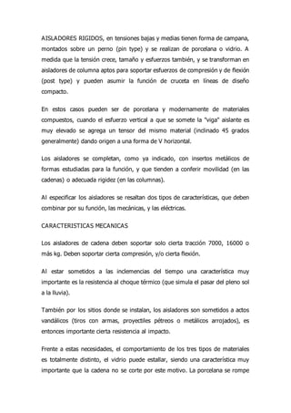 AISLADORES RIGIDOS, en tensiones bajas y medias tienen forma de campana,
montados sobre un perno (pin type) y se realizan de porcelana o vidrio. A
medida que la tensión crece, tamaño y esfuerzos también, y se transforman en
aisladores de columna aptos para soportar esfuerzos de compresión y de flexión
(post type) y pueden asumir la función de cruceta en líneas de diseño
compacto.
En estos casos pueden ser de porcelana y modernamente de materiales
compuestos, cuando el esfuerzo vertical a que se somete la "viga" aislante es
muy elevado se agrega un tensor del mismo material (inclinado 45 grados
generalmente) dando origen a una forma de V horizontal.
Los aisladores se completan, como ya indicado, con insertos metálicos de
formas estudiadas para la función, y que tienden a conferir movilidad (en las
cadenas) o adecuada rigidez (en las columnas).
Al especificar los aisladores se resaltan dos tipos de características, que deben
combinar por su función, las mecánicas, y las eléctricas.
CARACTERISTICAS MECANICAS
Los aisladores de cadena deben soportar solo cierta tracción 7000, 16000 o
más kg. Deben soportar cierta compresión, y/o cierta flexión.
Al estar sometidos a las inclemencias del tiempo una característica muy
importante es la resistencia al choque térmico (que simula el pasar del pleno sol
a la lluvia).
También por los sitios donde se instalan, los aisladores son sometidos a actos
vandálicos (tiros con armas, proyectiles pétreos o metálicos arrojados), es
entonces importante cierta resistencia al impacto.
Frente a estas necesidades, el comportamiento de los tres tipos de materiales
es totalmente distinto, el vidrio puede estallar, siendo una característica muy
importante que la cadena no se corte por este motivo. La porcelana se rompe
 