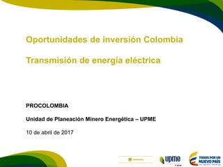 F-DI-04
Oportunidades de inversión Colombia
Transmisión de energía eléctrica
PROCOLOMBIA
Unidad de Planeación Minero Energética – UPME
10 de abril de 2017
 