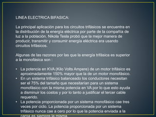 LINEA ELECTRICA BIFASICA:
La principal aplicación para los circuitos trifásicos se encuentra en
la distribución de la energía eléctrica por parte de la compañía de
luz a la población. Nikola Tesla probó que la mejor manera de
producir, transmitir y consumir energía eléctrica era usando
circuitos trifásicos.
Algunas de las razones por las que la energía trifásica es superior
a la monofásica son :
• La potencia en KVA (Kilo Volts Ampere) de un motor trifásico es
aproximadamente 150% mayor que la de un motor monofásico.
• En un sistema trifásico balanceado los conductores necesitan
ser el 75% del tamaño que necesitarían para un sistema
monofásico con la misma potencia en VA por lo que esto ayuda
a disminuir los costos y por lo tanto a justificar el tercer cable
requerido.
• La potencia proporcionada por un sistema monofásico cae tres
veces por ciclo. La potencia proporcionada por un sistema
trifásico nunca cae a cero por lo que la potencia enviada a la
 