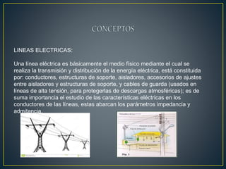 LINEAS ELECTRICAS:
Una línea eléctrica es básicamente el medio físico mediante el cual se
realiza la transmisión y distribución de la energía eléctrica, está constituida
por: conductores, estructuras de soporte, aisladores, accesorios de ajustes
entre aisladores y estructuras de soporte, y cables de guarda (usados en
líneas de alta tensión, para protegerlas de descargas atmosféricas); es de
suma importancia el estudio de las características eléctricas en los
conductores de las líneas, estas abarcan los parámetros impedancia y
admitancia.
 