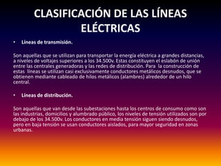 CLASIFICACIÓN DE LAS LÍNEAS
ELÉCTRICAS
• Líneas de transmisión.
Son aquellas que se utilizan para transportar la energía eléctrica a grandes distancias,
a niveles de voltajes superiores a los 34.500v. Estas constituyen el eslabón de unión
entre las centrales generadoras y las redes de distribución. Para la construcción de
estas líneas se utilizan casi exclusivamente conductores metálicos desnudos, que se
obtienen mediante cableado de hilos metálicos (alambres) alrededor de un hilo
central.
• Líneas de distribución.
Son aquellas que van desde las subestaciones hasta los centros de consumo como son
las industrias, domicilios y alumbrado público, los niveles de tensión utilizados son por
debajo de los 34.500v. Los conductores en media tensión siguen siendo desnudos,
pero en baja tensión se usan conductores aislados, para mayor seguridad en zonas
urbanas.
 
