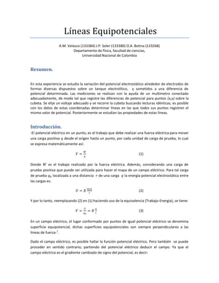 Líneas Equipotenciales
A.M. Velasco (133384) J.P. Soler (133380) O.A. Botina (133268)
Departamento de física, facultad de ciencias,
Universidad Nacional de Colombia
Resumen.
En esta experiencia se estudia la variación del potencial electrostático alrededor de electrodos de
formas diversas dispuestos sobre un tanque electrolítico, y sometidos a una diferencia de
potencial determinada. Las mediciones se realizan con la ayuda de un multímetro conectado
adecuadamente, de modo tal que registre las diferencias de potencial para puntos (x,y) sobre la
cubeta. Se elije un voltaje adecuado y se recorre la cubeta buscando lecturas idénticas, es posible
con los datos de estas coordenadas determinar líneas en las que todos sus puntos registren el
mismo valor de potencial. Posteriormente se estudian las propiedades de estas líneas.
Introducción.
-El potencial eléctrico en un punto, es el trabajo que debe realizar una fuerza eléctrica para mover
una carga positiva 𝑞 desde el origen hasta un punto, por cada unidad de carga de prueba, lo cual
se expresa matemáticamente así:
𝑉 =
𝑊
𝑞
(1)
Donde 𝑊 es el trabajo realizado por la fuerza eléctrica. Además, considerando una carga de
prueba positiva que puede ser utilizada para hacer el mapa de un campo eléctrico. Para tal carga
de prueba 𝑞0 localizada a una distancia 𝑟 de una carga 𝑞 la energía potencial electrostática entre
las cargas es:
𝑈 = 𝐾
𝑞0𝑞
𝑟
(2)
Y por lo tanto, reemplazando (2) en (1) haciendo uso de la equivalencia (Trabajo-Energía), se tiene:
𝑉 =
𝑈
𝑞0
= 𝐾
𝑞
𝑟
(3)
En un campo eléctrico, el lugar conformado por puntos de igual potencial eléctrico se denomina
superficie equipotencial, dichas superficies equipotenciales son siempre perpendiculares a las
líneas de fuerza-1
.
Dado el campo eléctrico, es posible hallar la función potencial eléctrico. Pero también se puede
proceder en sentido contrario; partiendo del potencial eléctrico deducir el campo. Ya que el
campo eléctrico es el gradiente cambiado de signo del potencial, es decir:
 