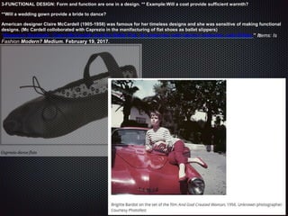 3-FUNCTIONAL DESIGN: Form and function are one in a design. ** Example:Will a coat provide sufficient warmth?
**Will a wedding gown provide a bride to dance?
American designer Claire McCardell (1905-1958) was famous for her timeless designs and she was sensitive of making functional
designs. (Mc Cardell colloborated with Caprezio in the manifacturing of flat shoes as ballet slippers)
“Research Spotlight: Claire McCardell and the Ballet Flat, An interview with fashion historian Julie Eilber.” Items: Is
Fashion Modern? Medium. February 19, 2017.
 