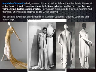 Madeleine Vionnet’s designs were characterized by delicacy and femininity; the result
of her bias cut and one seam dress technique; which could be put over the head
without zips, buttons and corsetry. Her designs were a study of circles, squares and
triangles. She was also inspired by the Greek draping.
Her designs have been an inspiration for Galliano, Lagerfeld, Chanel, Valentino and
Balenciaga.
 