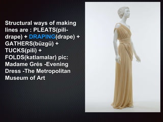 Structural ways of making
lines are : PLEATS(pili-
drape) + DRAPING(drape) +
GATHERS(büzgü) +
TUCKS(pili) +
FOLDS(katlamalar) pic:
Madame Grés -Evening
Dress -The Metropolitan
Museum of Art
 