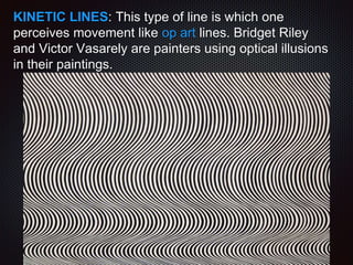 KINETIC LINES: This type of line is which one
perceives movement like op art lines. Bridget Riley
and Victor Vasarely are painters using optical illusions
in their paintings.
 